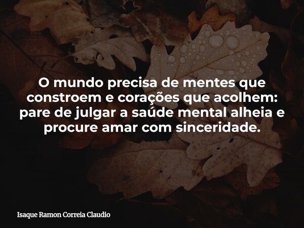 O mundo precisa de mentes que constroem e corações que acolhem: pare de julgar a saúde mental alheia e procure amar com sinceridade.... Frase de Isaque Ramon Correia Claudio.