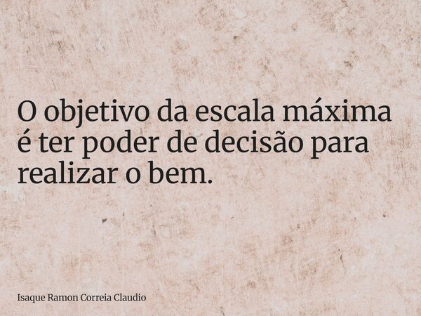 O objetivo da escala máxima é ter poder de decisão para realizar o bem.... Frase de Isaque Ramon Correia Claudio.