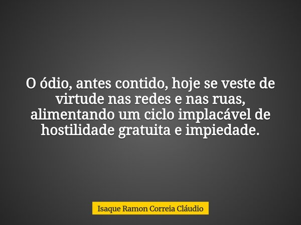 O ódio, antes contido, hoje se veste de virtude nas redes e nas ruas, alimentando um ciclo implacável de hostilidade gratuita e impiedade.... Frase de Isaque Ramon Correia Cláudio.