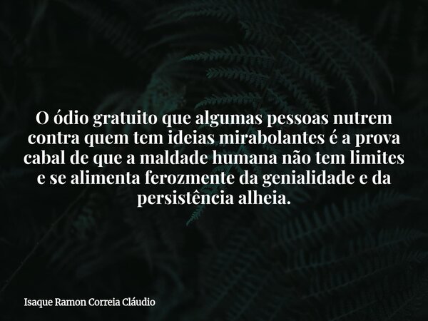 O ódio gratuito que algumas pessoas nutrem contra quem tem ideias mirabolantes é a prova cabal de que a maldade humana não tem limites e se alimenta ferozmente ... Frase de Isaque Ramon Correia Cláudio.