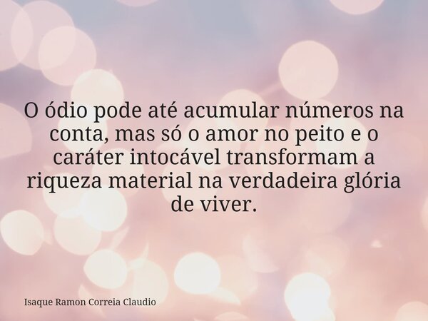O ódio pode até acumular números na conta, mas só o amor no peito e o caráter intocável transformam a riqueza material na verdadeira glória de viver.... Frase de Isaque Ramon Correia Claudio.