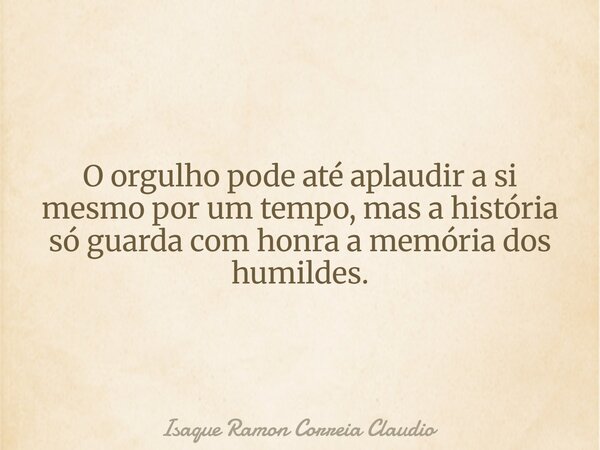 O orgulho pode até aplaudir a si mesmo por um tempo, mas a história só guarda com honra a memória dos humildes.... Frase de Isaque Ramon Correia Claudio.