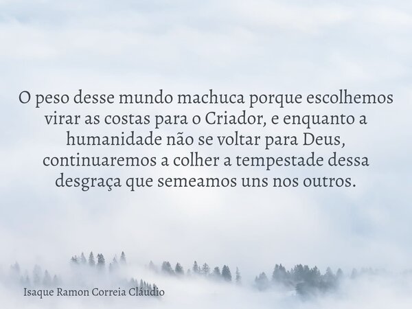 O peso desse mundo machuca porque escolhemos virar as costas para o Criador, e enquanto a humanidade não se voltar para Deus, continuaremos a colher a tempestad... Frase de Isaque Ramon Correia Cláudio.