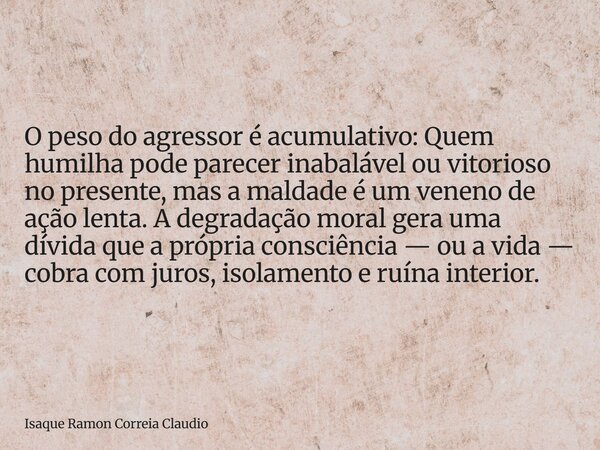 O peso do agressor é acumulativo: Quem humilha pode parecer inabalável ou vitorioso no presente, mas a maldade é um veneno de ação lenta. A degradação moral ger... Frase de Isaque Ramon Correia Claudio.