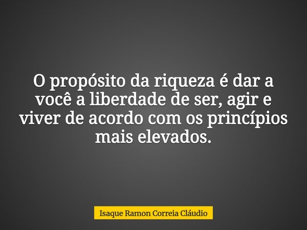 O propósito da riqueza é dar a você a liberdade de ser, agir e viver de acordo com os princípios mais elevados.... Frase de Isaque Ramon Correia Cláudio.