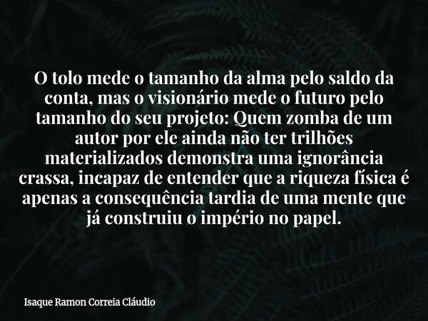 O tolo mede o tamanho da alma pelo saldo da conta, mas o visionário mede o futuro pelo tamanho do seu projeto: Quem zomba de um autor por ele ainda não ter tril... Frase de Isaque Ramon Correia Cláudio.