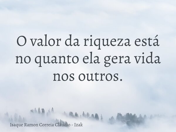 O valor da riqueza está no quanto ela gera vida nos outros.... Frase de Isaque Ramon Correia Cláudio - Izak.