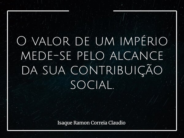 O valor de um império mede-se pelo alcance da sua contribuição social.... Frase de Isaque Ramon Correia Claudio.