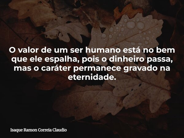 O valor de um ser humano está no bem que ele espalha, pois o dinheiro passa, mas o caráter permanece gravado na eternidade.... Frase de Isaque Ramon Correia Claudio.