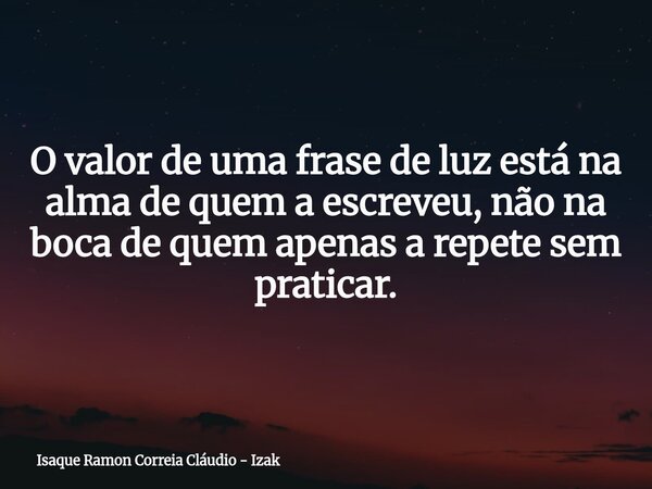 O valor de uma frase de luz está na alma de quem a escreveu, não na boca de quem apenas a repete sem praticar.... Frase de Isaque Ramon Correia Cláudio - Izak.