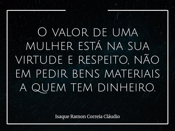 O valor de uma mulher está na sua virtude e respeito, não em pedir bens materiais a quem tem dinheiro.... Frase de Isaque Ramon Correia Cláudio.