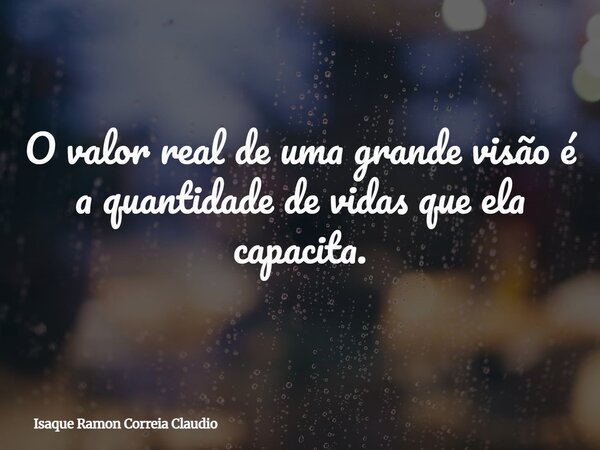 O valor real de uma grande visão é a quantidade de vidas que ela capacita.... Frase de Isaque Ramon Correia Claudio.