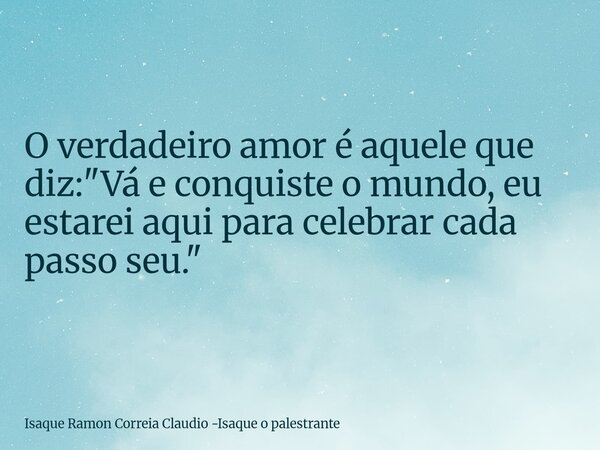 O verdadeiro amor é aquele que diz: "Vá e conquiste o mundo, eu estarei aqui para celebrar cada passo seu."... Frase de Isaque Ramon Correia Claudio -Isaque o palestrante.