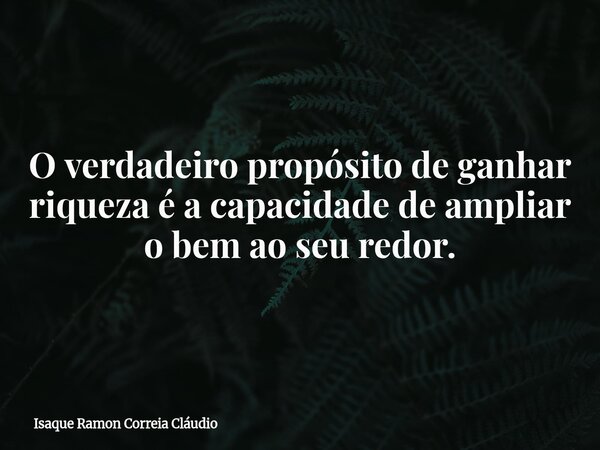 O verdadeiro propósito de ganhar riqueza é a capacidade de ampliar o bem ao seu redor.... Frase de Isaque Ramon Correia Cláudio.