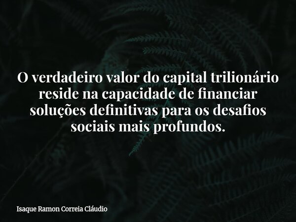 O verdadeiro valor do capital trilionário reside na capacidade de financiar soluções definitivas para os desafios sociais mais profundos.... Frase de Isaque Ramon Correia Cláudio.