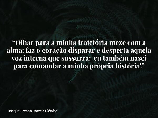 “Olhar para a minha trajetória mexe com a alma: faz o coração disparar e desperta aquela voz interna que sussurra: 'eu também nasci para comandar a minha própri... Frase de Isaque Ramon Correia Cláudio.