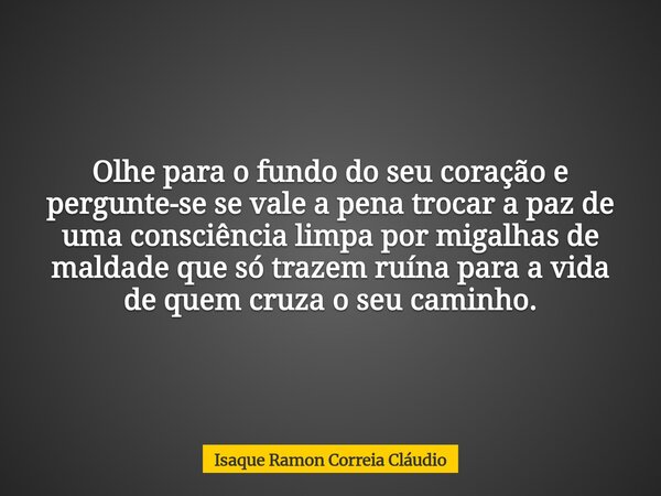 Olhe para o fundo do seu coração e pergunte-se se vale a pena trocar a paz de uma consciência limpa por migalhas de maldade que só trazem ruína para a vida de q... Frase de Isaque Ramon Correia Cláudio.