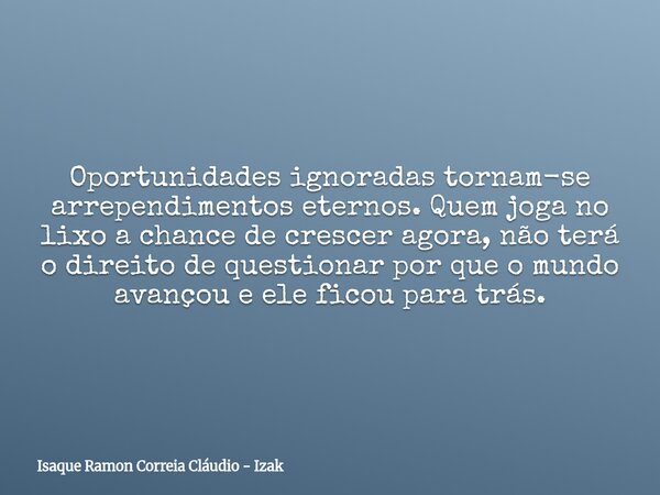 Oportunidades ignoradas tornam-se arrependimentos eternos. Quem joga no lixo a chance de crescer agora, não terá o direito de questionar por que o mundo avançou... Frase de Isaque Ramon Correia Cláudio - Izak.