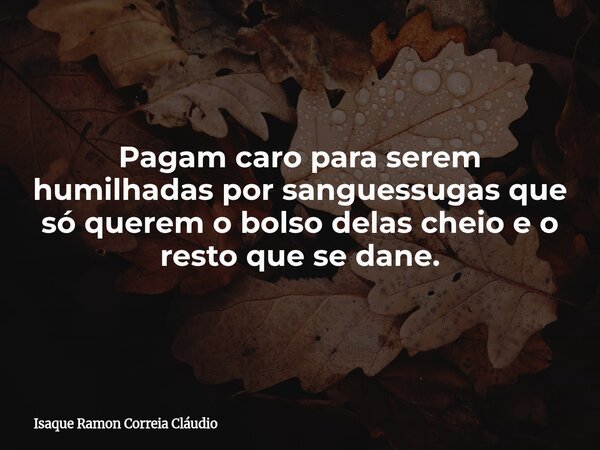Pagam caro para serem humilhadas por sanguessugas que só querem o bolso delas cheio e o resto que se dane.... Frase de Isaque Ramon Correia Cláudio.
