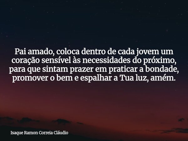 Pai amado, coloca dentro de cada jovem um coração sensível às necessidades do próximo, para que sintam prazer em praticar a bondade, promover o bem e espalhar a... Frase de Isaque Ramon Correia Cláudio.