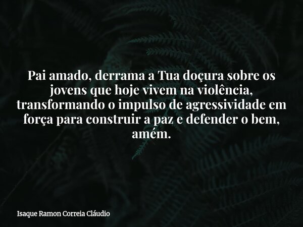Pai amado, derrama a Tua doçura sobre os jovens que hoje vivem na violência, transformando o impulso de agressividade em força para construir a paz e defender o... Frase de Isaque Ramon Correia Cláudio.