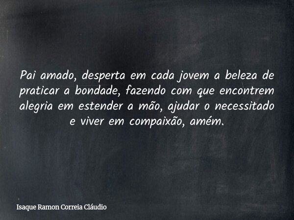 Pai amado, desperta em cada jovem a beleza de praticar a bondade, fazendo com que encontrem alegria em estender a mão, ajudar o necessitado e viver em compaixão... Frase de Isaque Ramon Correia Cláudio.