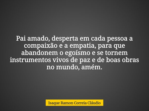 Pai amado, desperta em cada pessoa a compaixão e a empatia, para que abandonem o egoísmo e se tornem instrumentos vivos de paz e de boas obras no mundo, amém.... Frase de Isaque Ramon Correia Cláudio.