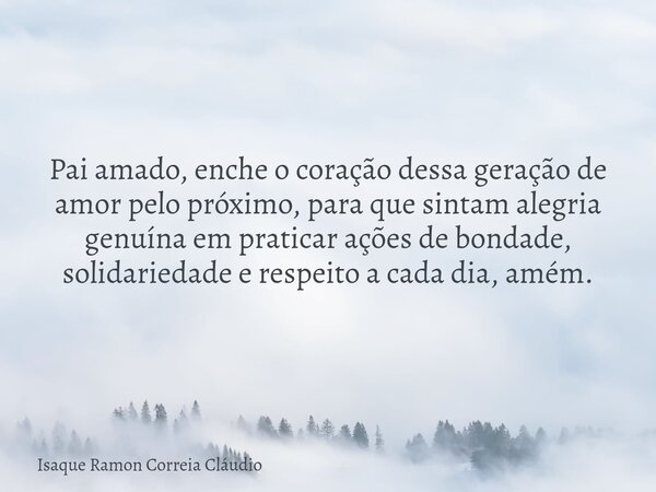 Pai amado, enche o coração dessa geração de amor pelo próximo, para que sintam alegria genuína em praticar ações de bondade, solidariedade e respeito a cada dia... Frase de Isaque Ramon Correia Cláudio.