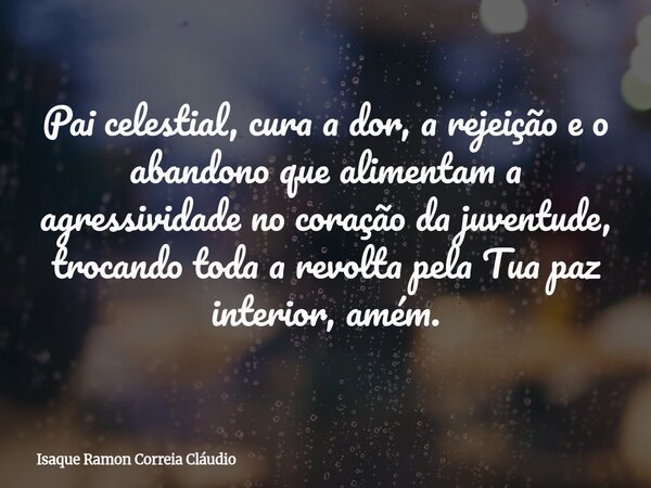 Pai celestial, cura a dor, a rejeição e o abandono que alimentam a agressividade no coração da juventude, trocando toda a revolta pela Tua paz interior, amém.... Frase de Isaque Ramon Correia Cláudio.