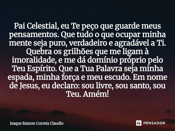 Pai Celestial, eu Te peço que guarde meus pensamentos. Que tudo o que ocupar minha mente seja puro, verdadeiro e agradável a Ti. Quebra os grilhões que me liga... Frase de Isaque Ramon Correia Claudio.
