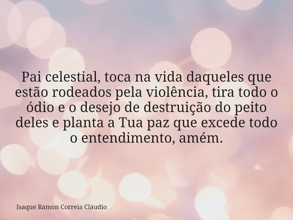 Pai celestial, toca na vida daqueles que estão rodeados pela violência, tira todo o ódio e o desejo de destruição do peito deles e planta a Tua paz que excede t... Frase de Isaque Ramon Correia Cláudio.