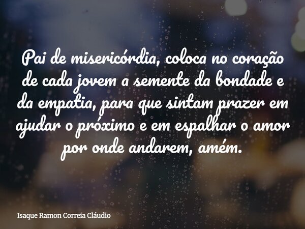 Pai de misericórdia, coloca no coração de cada jovem a semente da bondade e da empatia, para que sintam prazer em ajudar o próximo e em espalhar o amor por onde... Frase de Isaque Ramon Correia Cláudio.