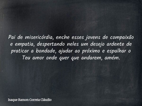 Pai de misericórdia, enche esses jovens de compaixão e empatia, despertando neles um desejo ardente de praticar a bondade, ajudar ao próximo e espalhar o Teu am... Frase de Isaque Ramon Correia Cláudio.