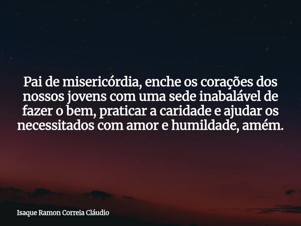 Pai de misericórdia, enche os corações dos nossos jovens com uma sede inabalável de fazer o bem, praticar a caridade e ajudar os necessitados com amor e humilda... Frase de Isaque Ramon Correia Cláudio.