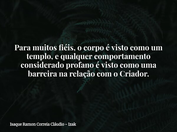 Para muitos fiéis, o corpo é visto como um templo, e qualquer comportamento considerado profano é visto como uma barreira na relação com o Criador.... Frase de Isaque Ramon Correia Cláudio - Izak.