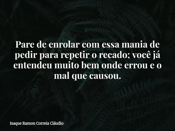 Pare de enrolar com essa mania de pedir para repetir o recado; você já entendeu muito bem onde errou e o mal que causou.... Frase de Isaque Ramon Correia Cláudio.