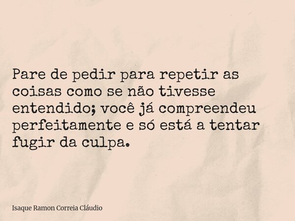 Pare de pedir para repetir as coisas como se não tivesse entendido; você já compreendeu perfeitamente e só está a tentar fugir da culpa.... Frase de Isaque Ramon Correia Cláudio.
