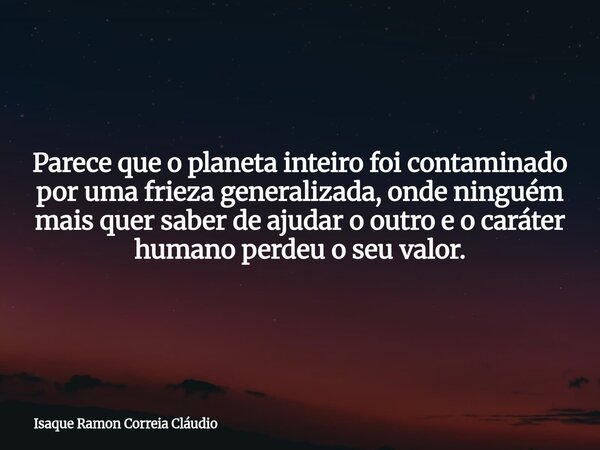 Parece que o planeta inteiro foi contaminado por uma frieza generalizada, onde ninguém mais quer saber de ajudar o outro e o caráter humano perdeu o seu valor.... Frase de Isaque Ramon Correia Cláudio.