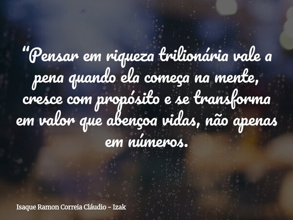 “Pensar em riqueza trilionária vale a pena quando ela começa na mente, cresce com propósito e se transforma em valor que abençoa vidas, não apenas em números.... Frase de Isaque Ramon Correia Cláudio - Izak.