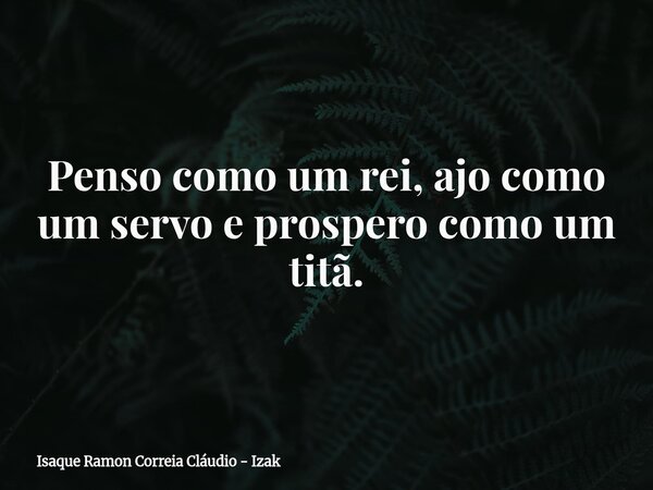 Penso como um rei, ajo como um servo e prospero como um titã.... Frase de Isaque Ramon Correia Cláudio - Izak.