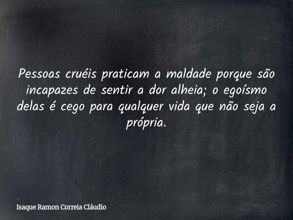Pessoas cruéis praticam a maldade porque são incapazes de sentir a dor alheia; o egoísmo delas é cego para qualquer vida que não seja a própria.... Frase de Isaque Ramon Correia Cláudio.