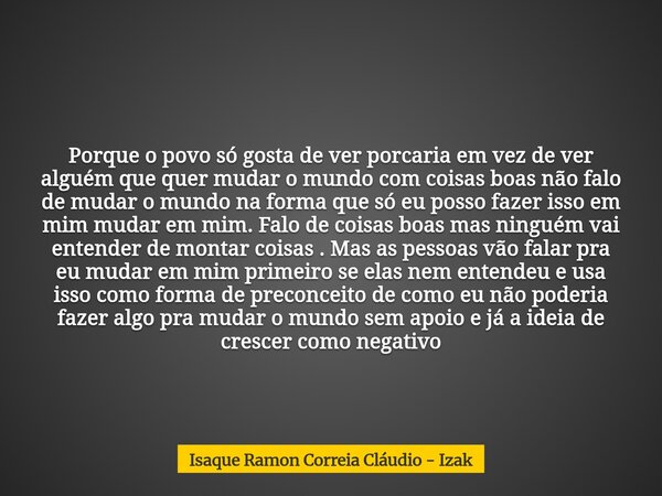Porque o povo só gosta de ver porcaria em vez de ver alguém que quer mudar o mundo com coisas boas não falo de mudar o mundo na forma que só eu posso fazer isso... Frase de Isaque Ramon Correia Cláudio - Izak.