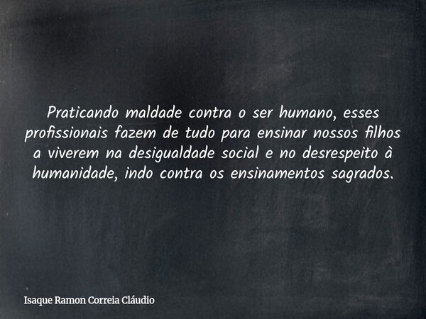 Praticando maldade contra o ser humano, esses profissionais fazem de tudo para ensinar nossos filhos a viverem na desigualdade social e no desrespeito à humanid... Frase de Isaque Ramon Correia Cláudio.