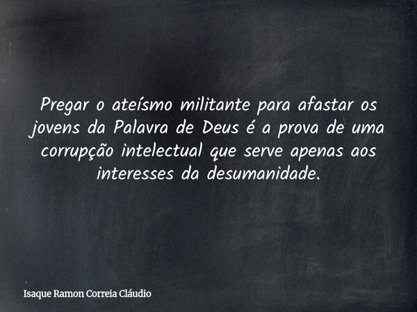 Pregar o ateísmo militante para afastar os jovens da Palavra de Deus é a prova de uma corrupção intelectual que serve apenas aos interesses da desumanidade.... Frase de Isaque Ramon Correia Cláudio.