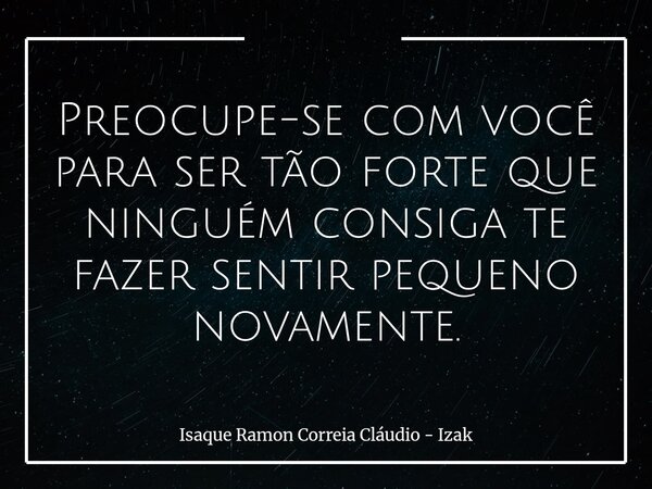 Preocupe-se com você para ser tão forte que ninguém consiga te fazer sentir pequeno novamente.... Frase de Isaque Ramon Correia Cláudio - Izak.