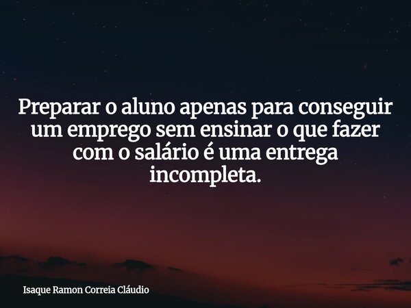 Preparar o aluno apenas para conseguir um emprego sem ensinar o que fazer com o salário é uma entrega incompleta.... Frase de Isaque Ramon Correia Cláudio.
