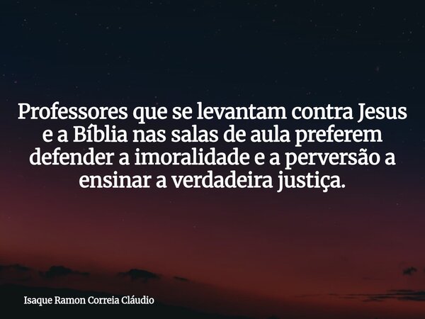 Professores que se levantam contra Jesus e a Bíblia nas salas de aula preferem defender a imoralidade e a perversão a ensinar a verdadeira justiça.... Frase de Isaque Ramon Correia Cláudio.