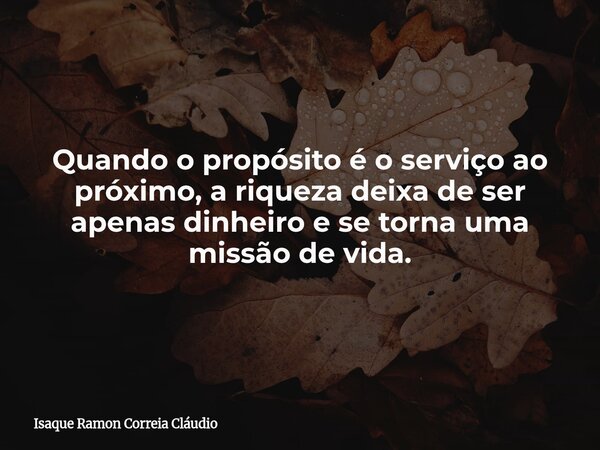 Quando o propósito é o serviço ao próximo, a riqueza deixa de ser apenas dinheiro e se torna uma missão de vida.... Frase de Isaque Ramon Correia Cláudio.
