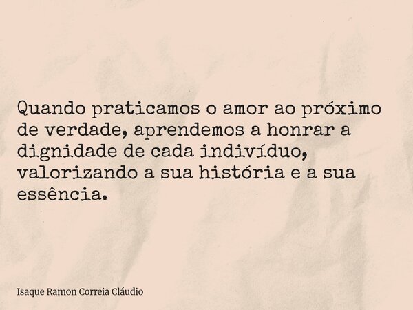 Quando praticamos o amor ao próximo de verdade, aprendemos a honrar a dignidade de cada indivíduo, valorizando a sua história e a sua essência.... Frase de Isaque Ramon Correia Cláudio.