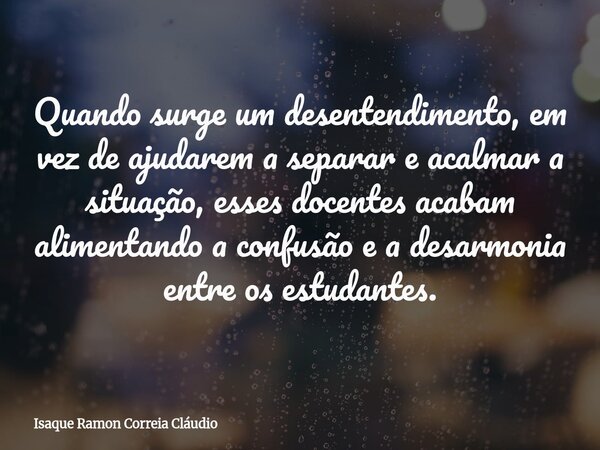 Quando surge um desentendimento, em vez de ajudarem a separar e acalmar a situação, esses docentes acabam alimentando a confusão e a desarmonia entre os estudan... Frase de Isaque Ramon Correia Cláudio.